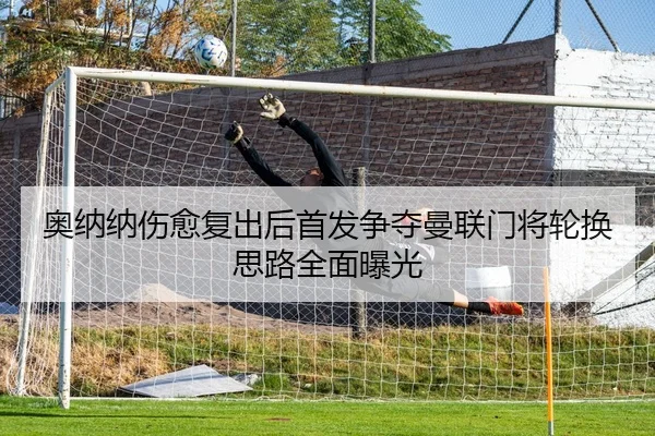 奥纳纳伤愈复出后首发争夺曼联门将轮换思路全面曝光