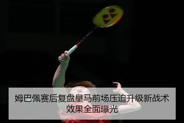 姆巴佩赛后复盘皇马前场压迫升级新战术效果全面曝光
