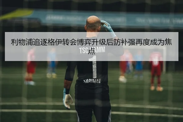 利物浦追逐格伊转会博弈升级后防补强再度成为焦点